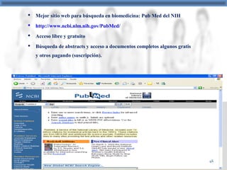  Mejor sitio web para búsqueda en biomedicina: Pub Med del NIH
 http://www.ncbi.nlm.nih.gov/PubMed/
 Acceso libre y gratuito
 Búsqueda de abstracts y acceso a documentos completos algunos gratis
y otros pagando (suscripción).
46
 