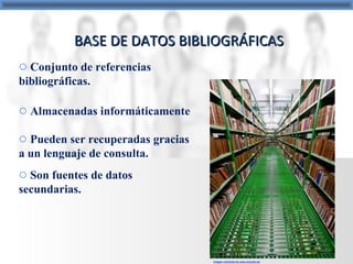 BASE DE DATOS BIBLIOGRÁFICASBASE DE DATOS BIBLIOGRÁFICAS
o Conjunto de referencias
bibliográficas.
o Almacenadas informáticamente
o Pueden ser recuperadas gracias
a un lenguaje de consulta.
o Son fuentes de datos
secundarias.
Imagen extraída de www.elcorso.es
 
