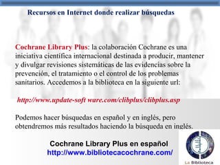 Recursos en Internet donde realizar búsquedas
Cochrane Library Plus: la colaboración Cochrane es una
iniciativa científica internacional destinada a producir, mantener
y divulgar revisiones sistemáticas de las evidencias sobre la
prevención, el tratamiento o el control de los problemas
sanitarios. Accedemos a la biblioteca en la siguiente url:
http://www.update-soft ware.com/clibplus/clibplus.asp
Podemos hacer búsquedas en español y en inglés, pero
obtendremos más resultados haciendo la búsqueda en inglés.
Cochrane Library Plus en español
http://www.bibliotecacochrane.com/
 