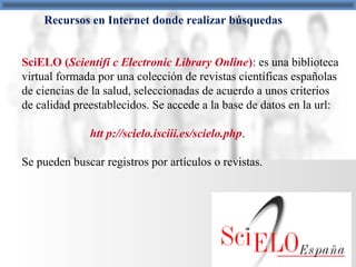 Recursos en Internet donde realizar búsquedas
SciELO (Scientifi c Electronic Library Online): es una biblioteca
virtual formada por una colección de revistas científicas españolas
de ciencias de la salud, seleccionadas de acuerdo a unos criterios
de calidad preestablecidos. Se accede a la base de datos en la url:
htt p://scielo.isciii.es/scielo.php.
Se pueden buscar registros por artículos o revistas.
 