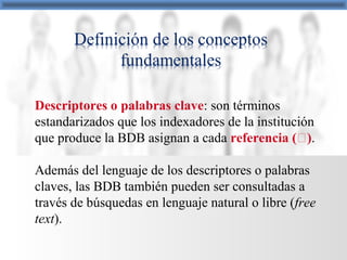 Descriptores o palabras clave: son términos
estandarizados que los indexadores de la institución
que produce la BDB asignan a cada referencia ().
Además del lenguaje de los descriptores o palabras
claves, las BDB también pueden ser consultadas a
través de búsquedas en lenguaje natural o libre (free
text).
 