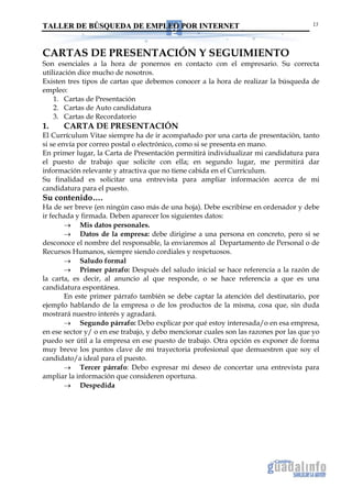 TALLER DE BÚSQUEDA DE EMPLEO POR INTERNET                                             13




CARTAS DE PRESENTACIÓN Y SEGUIMIENTO
Son esenciales a la hora de ponernos en contacto con el empresario. Su correcta
utilización dice mucho de nosotros.
Existen tres tipos de cartas que debemos conocer a la hora de realizar la búsqueda de
empleo:
    1. Cartas de Presentación
    2. Cartas de Auto candidatura
    3. Cartas de Recordatorio
1.    CARTA DE PRESENTACIÓN
El Currículum Vitae siempre ha de ir acompañado por una carta de presentación, tanto
si se envía por correo postal o electrónico, como si se presenta en mano.
En primer lugar, la Carta de Presentación permitirá individualizar mi candidatura para
el puesto de trabajo que solicite con ella; en segundo lugar, me permitirá dar
información relevante y atractiva que no tiene cabida en el Currículum.
Su finalidad es solicitar una entrevista para ampliar información acerca de mi
candidatura para el puesto.
Su contenido….
Ha de ser breve (en ningún caso más de una hoja). Debe escribirse en ordenador y debe
ir fechada y firmada. Deben aparecer los siguientes datos:
       → Mis datos personales.
       → Datos de la empresa: debe dirigirse a una persona en concreto, pero si se
desconoce el nombre del responsable, la enviaremos al Departamento de Personal o de
Recursos Humanos, siempre siendo cordiales y respetuosos.
       → Saludo formal
       → Primer párrafo: Después del saludo inicial se hace referencia a la razón de
la carta, es decir, al anuncio al que responde, o se hace referencia a que es una
candidatura espontánea.
       En este primer párrafo también se debe captar la atención del destinatario, por
ejemplo hablando de la empresa o de los productos de la misma, cosa que, sin duda
mostrará nuestro interés y agradará.
       → Segundo párrafo: Debo explicar por qué estoy interesada/o en esa empresa,
en ese sector y/ o en ese trabajo, y debo mencionar cuales son las razones por las que yo
puedo ser útil a la empresa en ese puesto de trabajo. Otra opción es exponer de forma
muy breve los puntos clave de mi trayectoria profesional que demuestren que soy el
candidato/a ideal para el puesto.
       → Tercer párrafo: Debo expresar mi deseo de concertar una entrevista para
ampliar la información que consideren oportuna.
       → Despedida
 