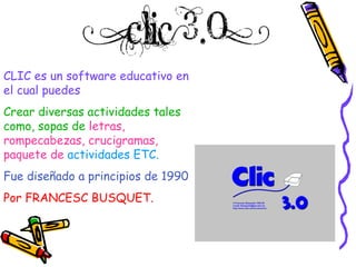CLIC es un software educativo en el cual puedes Crear diversas actividades tales como, sopas de   letras, rompecabezas, crucigramas, paquete de   actividades ETC. Fue diseñado a principios de 1990 Por FRANCESC BUSQUET. 