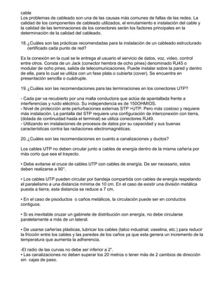 cable
Los problemas de cableado son una de las causas más comunes de fallas de las redes. La
calidad de los componentes de cableado utilizados, el enrutamiento e instalación del cable y
la calidad de las terminaciones de los conectores serán los factores principales en la
determinación de la calidad del cableado.
18.¿Cuáles son las prácticas recomendadas para la instalación de un cableado estructurado
certificado cada punto de red?
Es la conexión en la cual se le entrega al usuario el servicio de datos, voz, video, control
entre otros. Consta de un Jack (conector hembra de ocho pines) denominado RJ45 o
modular de ocho pines, salida de telecomunicaciones. Puede instalar sobre la pared y dentro
de ella, para lo cual se utiliza con un fase plata o cubierta (cover). Se encuentra en
presentación sencilla o cuádruple.
19.¿Cuáles son las recomendaciones para las terminaciones en los conectores UTP?
- Cada par va recubierto por una malla conductora que actúa de apantallada frente a
interferencias y ruido eléctrico. Su independencia es de 150OHMIOS.
- Nivel de protección ante perturbaciones externas STP >UTP. Pero más costoso y requiere
más instalación. La pantalla del STP requiere una configuración de interconexión con tierra,
(dotada de continuidad hasta el terminal) se utiliza conectores RJ49.
- Utilizando en instalaciones de procesos de datos por su capacidad y sus buenas
características contra las radiaciones electromagnéticas.
20.¿Cuáles son las recomendaciones en cuanto a canalizaciones y ductos?
Los cables UTP no deben circular junto a cables de energía dentro de la misma cañería por
más corto que sea el trayecto.
• Debe evitarse el cruce de cables UTP con cables de energía. De ser necesario, estos
deben realizarse a 90°.
• Los cables UTP pueden circular por bandeja compartida con cables de energía respetando
el paralelismo a una distancia mínima de 10 cm. En el caso de existir una división metálica
puesta a tierra, esta distancia se reduce a 7 cm.
• En el caso de pisoductos o caños metálicos, la circulación puede ser en conductos
contiguos.
• Si es inevitable cruzar un gabinete de distribución con energía, no debe circularse
paralelamente a más de un lateral.
• De usarse cañerías plásticas, lubricar los cables (talco industrial, vaselina, etc.) para reducir
la fricción entre los cables y las paredes de los caños ya que esta genera un incremento de la
temperatura que aumenta la adherencia.
-El radio de las curvas no debe ser inferior a 2”.
• Las canalizaciones no deben superar los 20 metros o tener más de 2 cambios de dirección
sin cajas de paso.
 