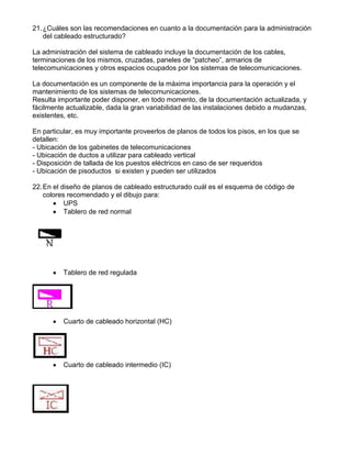 21.¿Cuáles son las recomendaciones en cuanto a la documentación para la administración
del cableado estructurado?
La administración del sistema de cableado incluye la documentación de los cables,
terminaciones de los mismos, cruzadas, paneles de “patcheo”, armarios de
telecomunicaciones y otros espacios ocupados por los sistemas de telecomunicaciones.
La documentación es un componente de la máxima importancia para la operación y el
mantenimiento de los sistemas de telecomunicaciones.
Resulta importante poder disponer, en todo momento, de la documentación actualizada, y
fácilmente actualizable, dada la gran variabilidad de las instalaciones debido a mudanzas,
existentes, etc.
En particular, es muy importante proveerlos de planos de todos los pisos, en los que se
detallen:
- Ubicación de los gabinetes de telecomunicaciones
- Ubicación de ductos a utilizar para cableado vertical
- Disposición de tallada de los puestos eléctricos en caso de ser requeridos
- Ubicación de pisoductos si existen y pueden ser utilizados
22.En el diseño de planos de cableado estructurado cuál es el esquema de código de
colores recomendado y el dibujo para:
UPS
Tablero de red normal
Tablero de red regulada
Cuarto de cableado horizontal (HC)
Cuarto de cableado intermedio (IC)
 