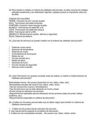 23.Para diseñar e instalar un sistema de cableado estructurado, se debe conocer los códigos
aplicados localmente y los estándares vigentes, explique porque es importante cada uno
de ellos.
CÓDIGO DE COLORES
VERDE: Conexión de red / circuito auxiliar
AZUL: Terminación del cable horizontal
PURPURA: Conexión mayor /equipo de dato
BLANCO: Terminación de cable MC a IC.
CAFÉ: Terminación del cable del campus
GRIS: Terminación del IC a MC.
AMARILLO: Mantenimiento auxiliar, alarmas y seguridad.
ROJO: Sistema de teléfono
24.¿Qué tipo de servicios se pueden instalar con el sistema de cableado estructurado?
* Sistemas contra sismo
* Sensores de temperatura
* Sistemas de voceo
* Controladores de iluminación
* Redes de voz
* Circuito cerrado de tv
* Redes de datos
* Sensores de humo
* Circuito cerrado de seguridad
* Alarmas contra incendio
25.¿Qué información se necesita consultar antes de realizar un diseño e implementación de
cableado estructurado?
Necesidades futuras del usuario (expansión en voz, datos, video, otro)
-Necesidades actuales del usuario (voz, datos, video, otros)
-Tipo de construcción (nueva o remodelación)
-Tipo de estructura que se está utilizando en muros y losas
-Puntos donde se colocaran los servicios
-Requerimientos especiales para la colocación de los servicios (salas de juntas, lobbys,
auditorios, etc.)
-Requerimientos especiales en estética de decoración
26.¿Cuáles son los pasos secuenciales que se deben seguir para diseñar un sistema de
cableado estructurado?
1. Cuáles son los puntos donde colocaran los servicios
2. Hay requerimiento especial en la estética de decoración
3. Cuáles son las necesidades actuales del usuario (voz, datos, videos, otros)
 