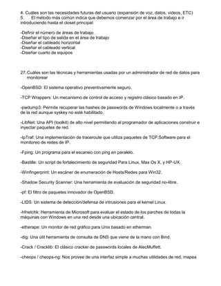 4. Cuáles son las necesidades futuras del usuario (expansión de voz, datos, videos, ETC)
5. El método más común indica que debemos comenzar por el área de trabajo e ir
introduciendo hasta el closet principal:
-Definir el número de áreas de trabajo
-Diseñar el tipo de salida en el área de trabajo
-Diseñar el cableado horizontal
-Diseñar el cableado vertical
-Diseñar cuarto de equipos
27.Cuáles son las técnicas y herramientas usadas por un administrador de red de datos para
monitorear
-OpenBSD: El sistema operativo preventivamente seguro.
-TCP Wrappers: Un mecanismo de control de acceso y registro clásico basado en IP.
-pwdump3: Permite recuperar las hashes de passwords de Windows localmente o a través
de la red aunque syskey no esté habilitado.
-LibNet: Una API (toolkit) de alto nivel permitiendo al programador de aplicaciones construir e
inyectar paquetes de red.
-IpTraf: Una implementación de traceroute que utiliza paquetes de TCP.Software para el
monitoreo de redes de IP.
-Fping: Un programa para el escaneo con ping en paralelo.
-Bastille: Un script de fortalecimiento de seguridad Para Linux, Max Os X, y HP-UX.
-Winfingerprint: Un escáner de enumeración de Hosts/Redes para Win32.
-Shadow Security Scanner: Una herramienta de evaluación de seguridad no-libre.
-pf: El filtro de paquetes innovador de OpenBSD.
-LIDS: Un sistema de detección/defensa de intrusiones para el kernel Linux.
-hfnetchk: Herramienta de Microsoft para evaluar el estado de los parches de todas la
máquinas con Windows en una red desde una ubicación central.
-etherape: Un monitor de red gráfico para Unix basado en etherman.
-dig: Una útil herramienta de consulta de DNS que viene de la mano con Bind.
-Crack / Cracklib: El clásico cracker de passwords locales de AlecMuffett.
-cheops / cheops-ng: Nos provee de una interfaz simple a muchas utilidades de red, mapea
 