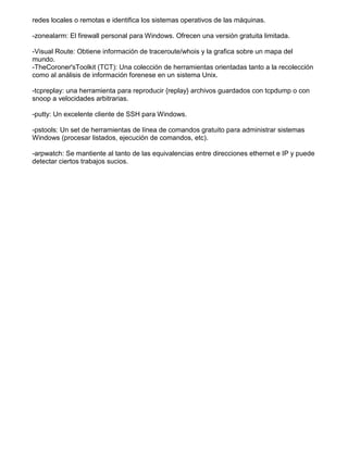 redes locales o remotas e identifica los sistemas operativos de las máquinas.
-zonealarm: El firewall personal para Windows. Ofrecen una versión gratuita limitada.
-Visual Route: Obtiene información de traceroute/whois y la grafica sobre un mapa del
mundo.
-TheCoroner'sToolkit (TCT): Una colección de herramientas orientadas tanto a la recolección
como al análisis de información forenese en un sistema Unix.
-tcpreplay: una herramienta para reproducir {replay} archivos guardados con tcpdump o con
snoop a velocidades arbitrarias.
-putty: Un excelente cliente de SSH para Windows.
-pstools: Un set de herramientas de línea de comandos gratuito para administrar sistemas
Windows (procesar listados, ejecución de comandos, etc).
-arpwatch: Se mantiente al tanto de las equivalencias entre direcciones ethernet e IP y puede
detectar ciertos trabajos sucios.
 