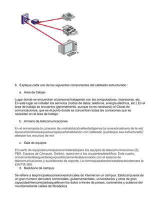 8. Explique cada uno de los siguientes componentes del cableado estructurado :
a. Area de trabajo
Lugar donde se encuentran el personal trabajando con las computadoras, impresoras, etc.
En este lugar se instalan los servicios (nodos de datos, telefonía, energía eléctrica, etc.) En el
área de trabajo se encuentra (generalmente, aunque no es necesario) el Closet de
comunicaciones, que es el punto donde se concentran todas las conexiones que se
necesitan en el área de trabajo
b. Armario de telecomunicaciones
En el armarioesta la conexion de unahabitaciónalliestadigamos la conexiónaafuera de la red
lascaracteristicasesqueesunapequeñahabitación con cableado (puedeque sea estructurado)
alliestan los recursos de red
c. Sala de equipos
El cuarto de equiposesunespaciocentralizadopara los equipos de telecomunicaciones (Ej.
PBX, Equipos de Cómputo, Switch), quesirven a los ocupantesdeledificio. Este cuarto,
únicamentedebeguardarequiposdirectamenterelacionados con el sistema de
telecomunicaciones y sussistemas de soporte. La normaqueestandarizaestesubsistemaes la
EIA/TIA 569.
d. Backbone de campus
Se refiere a lasprincipalesconexionestroncales de Internet en un campus. Estácompuesta de
un gran número derouters comerciales, gubernamentales, universitarios y otros de gran
capacidadinterconectadosquellevan los datos a través de países, continentes y océanos del
mundomediante cables de fibraóptica
 