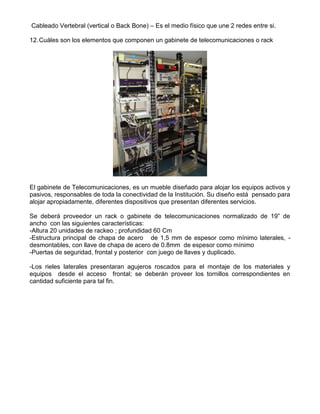 Cableado Vertebral (vertical o Back Bone) – Es el medio físico que une 2 redes entre si.
12.Cuáles son los elementos que componen un gabinete de telecomunicaciones o rack
El gabinete de Telecomunicaciones, es un mueble diseñado para alojar los equipos activos y
pasivos, responsables de toda la conectividad de la Institución. Su diseño está pensado para
alojar apropiadamente, diferentes dispositivos que presentan diferentes servicios.
Se deberá proveedor un rack o gabinete de telecomunicaciones normalizado de 19” de
ancho con las siguientes características:
-Altura 20 unidades de rackeo ; profundidad 60 Cm
-Estructura principal de chapa de acero de 1,5 mm de espesor como mínimo laterales, -
desmontables, con llave de chapa de acero de 0.8mm de espesor como mínimo
-Puertas de seguridad, frontal y posterior con juego de llaves y duplicado.
-Los rieles laterales presentaran agujeros roscados para el montaje de los materiales y
equipos desde el acceso frontal; se deberán proveer los tornillos correspondientes en
cantidad suficiente para tal fin.
 