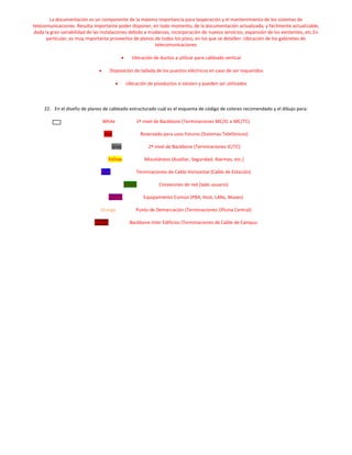 La documentación es un componente de la máxima importancia para laoperación y el mantenimiento de los sistemas de
telecomunicaciones. Resulta importante poder disponer, en todo momento, de la documentación actualizada, y fácilmente actualizable,
 dada la gran variabilidad de las instalaciones debido a mudanzas, incorporación de nuevos servicios, expansión de los existentes, etc.En
       particular, es muy importante proveerlos de planos de todos los pisos, en los que se detallen: Ubicación de los gabinetes de
                                                           telecomunicaciones

                                                 Ubicación de ductos a utilizar para cableado vertical

                                     Disposición de tallada de los puestos eléctricos en caso de ser requeridos

                                              Ubicación de pisoductos si existen y pueden ser utilizados



     22. En el diseño de planos de cableado estructurado cuál es el esquema de código de colores recomendado y el dibujo para:

                                 White             1º nivel de Backbone (Terminaciones MC/IC o MC/TC)

                                  Red                 Reservado para usos futuros (Sistemas Telefónicos)

                                       Gray              2º nivel de Backbone (Terminaciones IC/TC)

                                    Yellow             Misceláneos (Auxiliar, Seguridad, Alarmas, etc.)

                                Blue               Terminaciones de Cable Horizontal (Cable de Estación)

                                              Green           Conexiones de red (lado usuario)

                                     Purple            Equipamiento Común (PBX, Host, LANs, Muxes)

                                Orange             Punto de Demarcación (Terminaciones Oficina Central)

                             Brown              Backbone Inter Edificios (Terminaciones de Cable de Campus
 