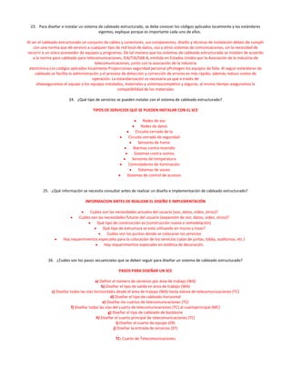 23. Para diseñar e instalar un sistema de cableado estructurado, se debe conocer los códigos aplicados localmente y los estándares
                                         vigentes, explique porque es importante cada uno de ellos.

Al ser el cableado estructurado un conjunto de cables y conectores, sus componentes, diseño y técnicas de instalación deben de cumplir
    con una norma que dé servicio a cualquier tipo de red local de datos, voz y otros sistemas de comunicaciones, sin la necesidad de
recurrir a un único proveedor de equipos y programas. De tal manera que los sistemas de cableado estructurado se instalan de acuerdo
    a la norma para cableado para telecomunicaciones, EIA/TIA/568-A, emitida en Estados Unidos por la Asociación de la industria de
                                         telecomunicaciones, junto con la asociación de la industria
 electrónica.Los códigos aplicados localmente Proporcionan seguridad personal yProtegen los equipos de falla. Al seguir estándares de
     cableado se facilita la administración y el proceso de detección y corrección de errores es más rápido; además reduce costos de
                                       operación. La estandarización es necesaria ya que a través de
      ellaaseguramos el equipo o los equipos instalados, materiales y sistemascompletos y seguros, al mismo tiempo aseguramos la
                                                      compatibilidad de los materiales

                       24. ¿Qué tipo de servicios se pueden instalar con el sistema de cableado estructurado?

                                     TIPOS DE SERVICIOS QUE SE PUEDEN INSTALAR CON EL SCE

                                                                   Redes de voz
                                                                  Redes de datos
                                                              Circuito cerrado de tv
                                                          Circuito cerrado de seguridad
                                                                Sensores de humo
                                                             Alarmas contra incendio
                                                             Sistemas contra sismos
                                                            Sensores de temperatura
                                                          Controladores de iluminación
                                                                Sistemas de voceo
                                                         Sistemas de control de accesos


         25. ¿Qué información se necesita consultar antes de realizar un diseño e implementación de cableado estructurado?

                                 INFORMACION ANTES DE REALIZAR EL DISEÑO E IMPLEMENTACIÓN

                                  Cuáles son las necesidades actuales del usuario (voz, datos, video, otros)?
                            Cuáles son las necesidades futuras del usuario (expansión de voz, datos, video, otros)?
                                      Qué tipo de construcción es (construcción nueva o remodelación)
                                          Qué tipo de estructura se está utilizando en muros y losas?
                                            Cuáles son los puntos donde se colocaran los servicios
                    Hay requerimientos especiales para la colocación de los servicios (salas de juntas, lobby, auditorios, etc.)
                                           Hay requerimientos especiales en estética de decoración.


            26. ¿Cuáles son los pasos secuenciales que se deben seguir para diseñar un sistema de cableado estructurado?

                                                     PASOS PARA DISEÑAR UN SCE

                                        a) Definir el número de servicios por área de trabajo (WA)
                                            b) Diseñar el tipo de salida en área de trabajo (WA)
             c) Diseñar todas las vías horizontales desde el área de trabajo (WA) hasta elárea de telecomunicaciones (TC)
                                                  d) Diseñar el tipo de cableado horizontal
                                             e) Diseñar los cuartos de telecomunicaciones (TC)
                         f) Diseñar todas las vías del cuarto de telecomunicaciones (TC) al cuartoprincipal (MC)
                                                g) Diseñar el tipo de cableado de backbone
                                        h) Diseñar el cuarto principal de telecomunicaciones (TC)
                                                      i) Diseñar el cuarto de equipo (ER)
                                                    j) Diseñar la entrada de servicios (EF)

                                                   TC: Cuarto de Telecomunicaciones
 