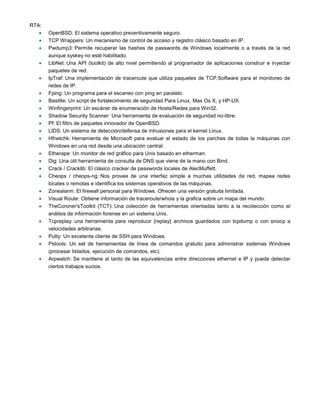 RTA:
       OpenBSD: El sistema operativo preventivamente seguro.
       TCP Wrappers: Un mecanismo de control de acceso y registro clásico basado en IP.
       Pwdump3: Permite recuperar las hashes de passwords de Windows localmente o a través de la red
       aunque syskey no esté habilitado.
       LibNet: Una API (toolkit) de alto nivel permitiendo al programador de aplicaciones construir e inyectar
       paquetes de red.
       IpTraf: Una implementación de traceroute que utiliza paquetes de TCP.Software para el monitoreo de
       redes de IP.
       Fping: Un programa para el escaneo con ping en paralelo.
       Bastille: Un script de fortalecimiento de seguridad Para Linux, Max Os X, y HP-UX.
       Winfingerprint: Un escáner de enumeración de Hosts/Redes para Win32.
       Shadow Security Scanner: Una herramienta de evaluación de seguridad no-libre.
       Pf: El filtro de paquetes innovador de OpenBSD.
       LIDS: Un sistema de detección/defensa de intrusiones para el kernel Linux.
       Hfnetchk: Herramienta de Microsoft para evaluar el estado de los parches de todas la máquinas con
       Windows en una red desde una ubicación central.
       Etherape: Un monitor de red gráfico para Unix basado en etherman.
       Dig: Una útil herramienta de consulta de DNS que viene de la mano con Bind.
       Crack / Cracklib: El clásico cracker de passwords locales de AlecMuffett.
       Cheops / cheops-ng: Nos provee de una interfaz simple a muchas utilidades de red, mapea redes
       locales o remotas e identifica los sistemas operativos de las máquinas.
       Zonealarm: El firewall personal para Windows. Ofrecen una versión gratuita limitada.
       Visual Route: Obtiene información de traceroute/whois y la grafica sobre un mapa del mundo.
       TheCoroner'sToolkit (TCT): Una colección de herramientas orientadas tanto a la recolección como al
       análisis de información forense en un sistema Unix.
       Tcpreplay: una herramienta para reproducir {replay} archivos guardados con tcpdump o con snoop a
       velocidades arbitrarias.
       Putty: Un excelente cliente de SSH para Windows.
       Pstools: Un set de herramientas de línea de comandos gratuito para administrar sistemas Windows
       (procesar listados, ejecución de comandos, etc).
       Arpwatch: Se mantiene al tanto de las equivalencias entre direcciones ethernet e IP y puede detectar
       ciertos trabajos sucios.
 
