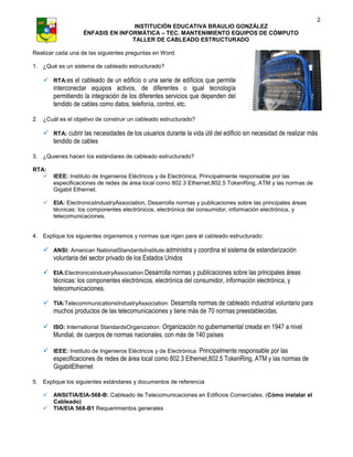 2
                                   INSTITUCIÓN EDUCATIVA BRAULIO GONZÁLEZ
                   ÉNFASIS EN INFORMÁTICA – TEC. MANTENIMIENTO EQUIPOS DE CÓMPUTO
                                  TALLER DE CABLEADO ESTRUCTURADO

Realizar cada una de las siguientes preguntas en Word.

1. ¿Qué es un sistema de cableado estructurado?

    RTA:es el cableado de un edificio o una serie de edificios que permite
     interconectar equipos activos, de diferentes o igual tecnología
     permitiendo la integración de los diferentes servicios que dependen del
     tendido de cables como datos, telefonía, control, etc.

2. ¿Cuál es el objetivo de construir un cableado estructurado?

    RTA: cubrir las necesidades de los usuarios durante la vida útil del edificio sin necesidad de realizar más
     tendido de cables

3. ¿Quienes hacen los estándares de cableado estructurado?

RTA:
      IEEE: Instituto de Ingenieros Eléctricos y de Electrónica, Principalmente responsable por las
       especificaciones de redes de área local como 802.3 Ethernet,802.5 TokenRing, ATM y las normas de
       Gigabit Ethernet.

      EIA: ElectronicsIndustryAssociation, Desarrolla normas y publicaciones sobre las principales áreas
       técnicas: los componentes electrónicos, electrónica del consumidor, información electrónica, y
       telecomunicaciones.


4. Explique los siguientes organismos y normas que rigen para el cableado estructurado:

    ANSI: American NationalStandardsInstitute:administra y coordina el sistema de estandarización
     voluntaria del sector privado de los Estados Unidos

    EIA:ElectronicsIndustryAssociation:Desarrolla normas y publicaciones sobre las principales áreas
     técnicas: los componentes electrónicos, electrónica del consumidor, información electrónica, y
     telecomunicaciones.

    TIA:TelecommunicationsIndustryAssociation: Desarrolla normas de cableado industrial voluntario para
     muchos productos de las telecomunicaciones y tiene más de 70 normas preestablecidas.

    ISO: International StandardsOrganization: Organización no gubernamental creada en 1947 a nivel
     Mundial, de cuerpos de normas nacionales, con más de 140 países

    IEEE: Instituto de Ingenieros Eléctricos y de Electrónica: Principalmente responsable por las
     especificaciones de redes de área local como 802.3 Ethernet,802.5 TokenRing, ATM y las normas de
     GigabitEthernet

5. Explique los siguientes estándares y documentos de referencia

      ANSI/TIA/EIA-568-B: Cableado de Telecomunicaciones en Edificios Comerciales. (Cómo instalar el
       Cableado)
      TIA/EIA 568-B1 Requerimientos generales
 