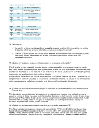 16. Definición de:

     Atenuación: se denomina atenuación de una señal, sea esta acústica, eléctrica u óptica, a la pérdida
      de potencia sufrida por la misma al transitar por cualquier medio de transmisión.

     Diafonía: se dice que entre dos circuitos existe diafonía, denominada en inglés Crosstalk (XT), cuando
      parte de las señales presentes en uno de ellos, considerado perturbador, aparece en el otro,
      considerado perturbado.


17. ¿Cuáles son las causas para que exista atenuación en un cable de par trenzado?

RTA:Si la señal se hace muy débil, el equipo receptor no interceptara bien o no reconocerá esta información.
Esto causa errores, bajo desempeño al tener que transmitir la señal. Se usan repetidores o amplificadores para
extender las distancias de la red más allá de las limitaciones del cable. La atenuación se mide con aparatos
que inyectan una señal de prueba de un extremo del cable
Los problemas de cableado son una de las causas más comunes de fallas de las redes. La calidad de los
componentes de cableado utilizados, el enrutamiento e instalación del cable y la calidad de las terminaciones
de los conectores serán los factores principales en la determinación de la calidad del cableado.



18. ¿Cuáles son las prácticas recomendadas para la instalación de un cableado estructurado certificado cada
    punto de red?

RTA: La práctica recomendada para la instalación de un cableado es la conexión en la cual se le entrega al
usuario el servicio de datos, voz, video, control entre otros. Consta de un Jack (conector hembra de ocho pines)
denominado RJ 45 o modular de ocho pines, salida de telecomunicaciones (TO telecomunicationoutlet). Puede
instalarse sobre la pared y dentro de ella, para lo cual se utiliza con un faceplate o cubierta (cover). Se
encuentra en presentación sencilla, doble o cuádruple.

19. ¿Cuáles son las recomendaciones para las terminaciones en los conectores UTP?

RTA:Tal vez una de las recomendaciones más conocida y discutida del TIA/EIA-568-B.1-2001 es la pin/par para el par
trenzado balanceado de 100 ohm para ocho conductores como los cables UTP. Estas asignaciones son llamadas
T568A y T568By definen el pinout, u orden de conexiones, para cables enRJ45 ocho pines modulares y jacks.
Las recomendaciones de Telecomunicaciones Federales de los Sistemas de Comunicación Nacional de Estados
 