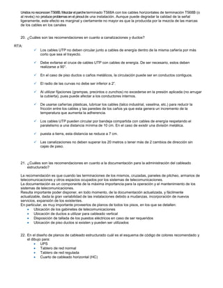 Unidos no reconocen T568B, Mezclar el parche terminado T568A con los cables horizontales de terminación T568B (o
   al revés) no produce problemas en el pinout de una instalación. Aunque puede degradar la calidad de la señal
   ligeramente, este efecto es marginal y ciertamente no mayor es que la producida por la mezcla de las marcas
   de los cables en los canales


   20. ¿Cuáles son las recomendaciones en cuanto a canalizaciones y ductos?

RTA:
              Los cables UTP no deben circular junto a cables de energía dentro de la misma cañería por más
               corto que sea el trayecto.

              Debe evitarse el cruce de cables UTP con cables de energía. De ser necesario, estos deben
               realizarse a 90°.

              En el caso de piso ductos o caños metálicos, la circulación puede ser en conductos contiguos.

              El radio de las curvas no debe ser inferior a 2”.

              Al utilizar fijaciones (grampas, precintos o zunchos) no excederse en la presión aplicada (no arrugar
               la cubierta), pues puede afectar a los conductores internos.

              De usarse cañerías plásticas, lubricar los cables (talco industrial, vaselina, etc.) para reducir la
               fricción entre los cables y las paredes de los caños ya que esta genera un incremento de la
               temperatura que aumenta la adherencia.

              Los cables UTP pueden circular por bandeja compartida con cables de energía respetando el
               paralelismo a una distancia mínima de 10 cm. En el caso de existir una división metálica.

              puesta a tierra, esta distancia se reduce a 7 cm.

              Las canalizaciones no deben superar los 20 metros o tener más de 2 cambios de dirección sin
               cajas de paso.



   21. ¿Cuáles son las recomendaciones en cuanto a la documentación para la administración del cableado
       estructurado?

   La recomendación es que cuando las terminaciones de los mismos, cruzadas, paneles de pitcheo, armarios de
   telecomunicaciones y otros espacios ocupados por los sistemas de telecomunicaciones.
   La documentación es un componente de la máxima importancia para la operación y el mantenimiento de los
   sistemas de telecomunicaciones.
   Resulta importante poder disponer, en todo momento, de la documentación actualizada, y fácilmente
   actualizable, dada la gran variabilidad de las instalaciones debido a mudanzas, incorporación de nuevos
   servicios, expansión de los existentes.
   En particular, es muy importante proveerlos de planos de todos los pisos, en los que se detallen:
           Ubicación de los gabinetes de telecomunicaciones
           Ubicación de ductos a utilizar para cableado vertical
           Disposición de tallada de los puestos eléctricos en caso de ser requeridos
           Ubicación de piso ductos si existen y pueden ser utilizados


   22. En el diseño de planos de cableado estructurado cuál es el esquema de código de colores recomendado y
       el dibujo para:
                UPS
                Tablero de red normal
                Tablero de red regulada
                Cuarto de cableado horizontal (HC)
 