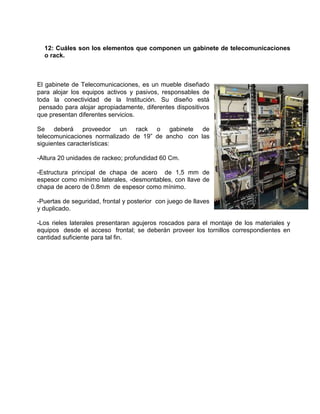 12: Cuáles son los elementos que componen un gabinete de telecomunicaciones
  o rack.



El gabinete de Telecomunicaciones, es un mueble diseñado
para alojar los equipos activos y pasivos, responsables de
toda la conectividad de la Institución. Su diseño está
 pensado para alojar apropiadamente, diferentes dispositivos
que presentan diferentes servicios.

Se deberá proveedor un rack o gabinete de
telecomunicaciones normalizado de 19” de ancho con las
siguientes características:

-Altura 20 unidades de rackeo; profundidad 60 Cm.

-Estructura principal de chapa de acero de 1,5 mm de
espesor como mínimo laterales, -desmontables, con llave de
chapa de acero de 0.8mm de espesor como mínimo.

-Puertas de seguridad, frontal y posterior con juego de llaves
y duplicado.

-Los rieles laterales presentaran agujeros roscados para el montaje de los materiales y
equipos desde el acceso frontal; se deberán proveer los tornillos correspondientes en
cantidad suficiente para tal fin.
 