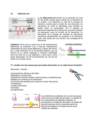 16.      Definición de:

                                 a. La Atenuación:Atenuación es la reducción de nivel
                                 de una señal, cuando pasa a través de un elemento de
                                 un circuito, o la reducción en nivel de la energía de
                                 vibración, cuando pasa a través de una estructura. La
                                 atenuación se mide en Decibeles, pero también se
                                 puede medir en porcentajes. Por lo general ,la
                                 atenuación depende de la frecuencia, eso es la cantidad
                                 de atenuación varía en función de la frecuencia. La
                                 atenuación de la energía de vibración en estructuras
                                 mecánicas generalmente se aumenta si la frecuencia
                                 sube, pero puede ser una función muy compleja de la
                                 frecuencia.

b.Diafonía: Esto ocurre cuando hay en las transmisiones
telefónicas se presentan muy a menudo interferencias
indeseables de otros pares telefónicos y dentro del mismo
par, a este fenómeno se la ha llamado Diafonía, que se
resume en un efecto capacitivo e inductivo indeseable
entre los hilos de un par telefónico y entre este y otros
pares adyacentes. El mal funcionamiento de una red de
datos es una delas causa.


17. ¿Cuáles son las causas para que exista atenuación en un cable de par trenzado?

Atenuación –Causas

•Características eléctricas del cable
•Materiales y construcción.
•Perdidas de inserción debido a terminaciones y imperfecciones
•Reflejos por cambios en la impedancia
•Frecuencia (las perdidas son mayores a mayor frecuencia)
•Temperatura
•Longitud del enlace
•Humedad
•Envejecimiento


                                     Los problemas de cableado son una de las causas
                                     más comunes de fallas de las redes. La calidad de
                                     los componentes de cableado utilizados, el
                                     enrutamiento e instalación del cable y la calidad de
                                     las terminaciones de los conectores serán los
                                     factores principales en la determinación de la
                                     calidad del cableado.
 