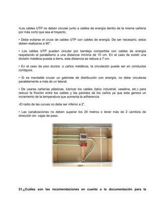 •Los cables UTP no deben circular junto a cables de energía dentro de la misma cañería
por más corto que sea el trayecto.

• Debe evitarse el cruce de cables UTP con cables de energía. De ser necesario, estos
deben realizarse a 90°.

• Los cables UTP pueden circular por bandeja compartida con cables de energía
respetando el paralelismo a una distancia mínima de 10 cm. En el caso de existir una
división metálica puesta a tierra, esta distancia se reduce a 7 cm.

• En el caso de piso ductos o caños metálicos, la circulación puede ser en conductos
contiguos.

• Si es inevitable cruzar un gabinete de distribución con energía, no debe circularse
paralelamente a más de un lateral.

• De usarse cañerías plásticas, lubricar los cables (talco industrial, vaselina, etc.) para
reducir la fricción entre los cables y las paredes de los caños ya que esta genera un
incremento de la temperatura que aumenta la adherencia.

-El radio de las curvas no debe ser inferior a 2”.

• Las canalizaciones no deben superar los 20 metros o tener más de 2 cambios de
dirección sin cajas de paso.




21.¿Cuáles son las recomendaciones en cuanto a la documentación para la
 