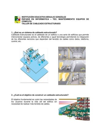 INSTITUCIÓN EDUCATIVA BRAULIO GONZÁLEZ
           ÉNFASIS EN INFORMÁTICA – TEC. MANTENIMIENTO EQUIPOS DE
           CÓMPUTO
           TALLER DE CABLEADO ESTRUCTURADO



1. ¿Qué es un sistema de cableado estructurado?
Cableado Estructurado es el cableado de un edificio o una serie de edificios que permite
interconectar equipos activos, de diferentes o igual tecnología permitiendo la integración
de los diferentes servicios que dependen del tendido de cables como datos, telefonía,
control, etc.




2. ¿Cuál es el objetivo de construir un cableado estructurado?

El objetivo fundamental es cubrir las necesidades de
los usuarios durante la vida útil del edificio sin
necesidad de realizar más tendido de cables.
 