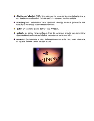 -TheCoroner'sToolkit (TCT): Una colección de herramientas orientadas tanto a la
recolección como al análisis de información forenese en un sistema Unix.

-tcpreplay: una herramienta para reproducir {replay} archivos guardados con
tcpdump o con snoop a velocidades arbitrarias.

-putty: Un excelente cliente de SSH para Windows.

-pstools: Un set de herramientas de línea de comandos gratuito para administrar
sistemas Windows (procesar listados, ejecución de comandos, etc).

-arpwatch: Se mantiente al tanto de las equivalencias entre direcciones ethernet e
IP y puede detectar ciertos trabajos sucios.
 