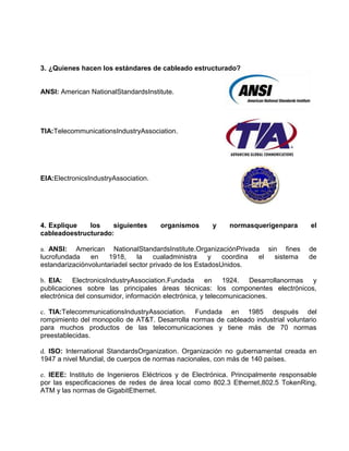 3. ¿Quienes hacen los estándares de cableado estructurado?


ANSI: American NationalStandardsInstitute.




TIA:TelecommunicationsIndustryAssociation.




EIA:ElectronicsIndustryAssociation.




4. Explique   los    siguientes       organismos      y     normasquerigenpara        el
cableadoestructurado:

a. ANSI: American NationalStandardsInstitute.OrganizaciónPrivada sin fines           de
lucrofundada    en    1918,    la    cualadministra    y   coordina el sistema       de
estandarizaciónvoluntariadel sector privado de los EstadosUnidos.

b. EIA: ElectronicsIndustryAssociation.Fundada en 1924. Desarrollanormas y
publicaciones sobre las principales áreas técnicas: los componentes electrónicos,
electrónica del consumidor, información electrónica, y telecomunicaciones.

c. TIA:TelecommunicationsIndustryAssociation. Fundada en 1985 después del
rompimiento del monopolio de AT&T. Desarrolla normas de cableado industrial voluntario
para muchos productos de las telecomunicaciones y tiene más de 70 normas
preestablecidas.

d. ISO: International StandardsOrganization. Organización no gubernamental creada en
1947 a nivel Mundial, de cuerpos de normas nacionales, con más de 140 países.

e. IEEE: Instituto de Ingenieros Eléctricos y de Electrónica. Principalmente responsable
por las especificaciones de redes de área local como 802.3 Ethernet,802.5 TokenRing,
ATM y las normas de GigabitEthernet.
 