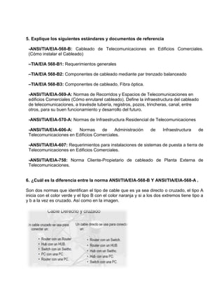 5. Explique los siguientes estándares y documentos de referencia

 -ANSI/TIA/EIA-568-B: Cableado de Telecomunicaciones en Edificios Comerciales.
 (Cómo instalar el Cableado)

 –TIA/EIA 568-B1: Requerimientos generales

 –TIA/EIA 568-B2: Componentes de cableado mediante par trenzado balanceado

 –TIA/EIA 568-B3: Componentes de cableado, Fibra óptica.

 -ANSI/TIA/EIA-569-A: Normas de Recorridos y Espacios de Telecomunicaciones en
 edificios Comerciales (Cómo enrutarel cableado). Define la infraestructura del cableado
 de telecomunicaciones, a travésde tubería, registros, pozos, trincheras, canal, entre
 otros, para su buen funcionamiento y desarrollo del futuro.

 -ANSI/TIA/EIA-570-A: Normas de Infraestructura Residencial de Telecomunicaciones

 -ANSI/TIA/EIA-606-A:   Normas      de     Administración         de     Infraestructura    de
 Telecomunicaciones en Edificios Comerciales.

 -ANSI/TIA/EIA-607: Requerimientos para instalaciones de sistemas de puesta a tierra de
 Telecomunicaciones en Edificios Comerciales.

 -ANSI/TIA/EIA-758: Norma Cliente-Propietario de cableado de Planta Externa de
 Telecomunicaciones.


6. ¿Cuál es la diferencia entre la norma ANSI/TIA/EIA-568-B Y ANSI/TIA/EIA-568-A .

Son dos normas que identifican el tipo de cable que es ya sea directo o cruzado, el tipo A
inicia con el color verde y el tipo B con el color naranja y si a los dos extremos tiene tipo a
y b a la vez es cruzado. Así como en la imagen.
 