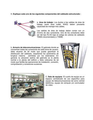 8. Explique cada uno de los siguientes componentes del cableado estructurado :



                                a. Area de trabajo: Los ductos a las salidas de área de
                                trabajo (work área outlet, WAO) deben preveerla
                                capacidad de manejar tres cables.

                                Las salidas de área de trabajo deben contar con un
                                mínimo de dos conectores. Uno de los conectores debe
                                ser del tipo RJ-45 bajo el código de colores de cableado
                                T568A (recomendado) o T568B.




b. Armario de telecomunicaciones: El gabinete donde se
concentran todas las conexiones de cada toma de usuario,
debe situarse de tal modo que pueda garantizar la
distribución del cableado, respetando los parámetros de
longitud máxima       admitidas por los estándares .En
general, la ubicación óptima del gabinete es la planta
central a la planta del edificio y debe colocarse de tal
modo que facilite las operaciones de instalación, conexión,
comprobación y conexiones sucesivas.




                                          C. Sala de equipos: El cuarto de equipo es un
                                          espacio centralizado de uso específico para
                                          equipo de telecomunicaciones tal como central
                                          telefónica, equipo de cómputo y/o conmutador
                                          de video.
 