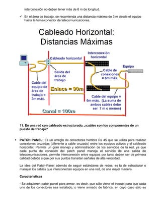 interconexión no deben tener más de 6 m de longitud.

     En el área de trabajo, se recomienda una distancia máxima de 3 m desde el equipo
      hasta la toma/conector de telecomunicaciones.




    11. En una red con cableado estructurado, ¿cuáles son los componentes de un
    puesto de trabajo?


   PATCH PANEL: Es un arreglo de conectores hembra RJ 45 que se utiliza para realizar
    conexiones cruzadas (diferente a cable cruzado) entre los equipos activos y el cableado
    horizontal. Permite un gran manejo y administración de los servicios de la red, ya que
    cada punto de conexión del patch panel maneja el servicio de una salida de
    telecomunicaciones, permite interconexión entre equipos por tanto deben ser de primera
    calidad debido a que por sus puntos transitan señales de alta velocidad.

    La idea del Patch-Panel además de seguir estándares de redes, es la de estructurar o
    manejar los cables que interconectan equipos en una red, de una mejor manera.

    Características

    · Se adquieren patch panel para armar, es decir, que sólo viene el troquel para que cada
    uno de los conectores sea instalado, o viene armado de fábrica, en cuyo caso sólo es
 
