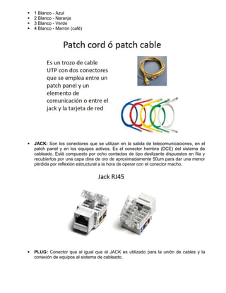    1 Blanco - Azul
   2 Blanco - Naranja
   3 Blanco - Verde
   4 Blanco - Marrón (café)




   JACK: Son los conectores que se utilizan en la salida de telecomunicaciones, en el
    patch panel y en los equipos activos. Es el conector hembra (DCE) del sistema de
    cableado. Está compuesto por ocho contactos de tipo deslizante dispuestos en fila y
    recubiertos por una capa dina de oro de aproximadamente 50um para dar una menor
    pérdida por reflexión estructural a la hora de operar con el conector macho.




   PLUG: Conector que al igual que el JACK es utilizado para la unión de cables y la
    conexión de equipos al sistema de cableado.
 