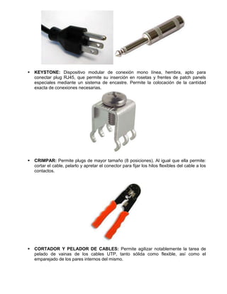    KEYSTONE: Dispositivo modular de conexión mono línea, hembra, apto para
    conectar plug RJ45, que permite su inserción en rosetas y frentes de patch panels
    especiales mediante un sistema de encastre. Permite la colocación de la cantidad
    exacta de conexiones necesarias.




   CRIMPAR: Permite plugs de mayor tamaño (8 posiciones). Al igual que ella permite:
    cortar el cable, pelarlo y apretar el conector para fijar los hilos flexibles del cable a los
    contactos.




   CORTADOR Y PELADOR DE CABLES: Permite agilizar notablemente la tarea de
    pelado de vainas de los cables UTP, tanto sólida como flexible, así como el
    emparejado de los pares internos del mismo.
 