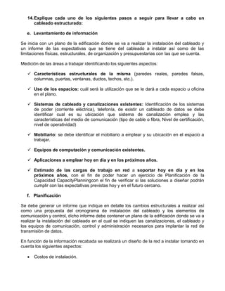 14. Explique cada uno de los siguientes pasos a seguir para llevar a cabo un
       cableado estructurado:

   e. Levantamiento de información

Se inicia con un plano de la edificación donde se va a realizar la instalación del cableado y
un informe de las expectativas que se tiene del cableado a instalar así como de las
limitaciones físicas, estructurales, de organización y presupuestarias con las que se cuenta.

Medición de las áreas a trabajar identificando los siguientes aspectos:

    Características estructurales de la misma (paredes reales, paredes falsas,
     columnas, puertas, ventanas, ductos, techos, etc.).

    Uso de los espacios: cuál será la utilización que se le dará a cada espacio u oficina
     en el plano.

    Sistemas de cableado y canalizaciones existentes: Identificación de los sistemas
     de poder (corriente eléctrica), telefonía, de existir un cableado de datos se debe
     identificar cual es su ubicación que sistema de canalización emplea y las
     características del medio de comunicación (tipo de cable o fibra, Nivel de certificación,
     nivel de operatividad)

    Mobiliario: se debe identificar el mobiliario a emplear y su ubicación en el espacio a
     trabajar.

    Equipos de computación y comunicación existentes.

    Aplicaciones a emplear hoy en día y en los próximos años.

    Estimado de las cargas de trabajo en red a soportar hoy en día y en los
     próximos años, con el fin de poder hacer un ejercicio de Planificación de la
     Capacidad CapacityPlanningcon el fin de verificar si las soluciones a diseñar podrán
     cumplir con las expectativas previstas hoy y en el futuro cercano.

   f. Planificación

Se debe generar un informe que indique en detalle los cambios estructurales a realizar así
como una propuesta del cronograma de instalación del cableado y los elementos de
comunicación y control, dicho informe debe contener un plano de la edificación donde se va a
realizar la instalación del cableado en el cual se indiquen las canalizaciones, el cableado y
los equipos de comunicación, control y administración necesarios para implantar la red de
transmisión de datos.

En función de la información recabada se realizará un diseño de la red a instalar tomando en
cuenta los siguientes aspectos:

      Costos de instalación.
 