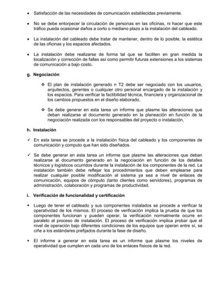 Satisfacción de las necesidades de comunicación establecidas previamente.

    No se debe entorpecer la circulación de personas en las oficinas, ni hacer que este
    tráfico pueda ocasionar daños a corto o mediano plazo a la instalación del cableado.

    La instalación del cableado debe tratar de mantener, dentro de lo posible, la estética
    de las oficinas y los espacios afectados.

    La instalación debe realizarse de forma tal que se faciliten en gran medida la
    localización y corrección de fallas así como permitir futuras extensiones a los sistemas
    de comunicación a bajo costo.

g. Negociación

        El plan de instalación generado n T2 debe ser negociado con los usuarios,
         arquitectos, gerentes o cualquier otro personal encargado de la instalación y
         los espacios. Para verificar la factibilidad técnica, financiera y organizacional de
         los cambios propuestos en el diseño elaborado.

        Se debe generar en esta tarea un informe que plasme las alteraciones que
         deban realizarse al documento generado en la planeación en función de la
         negociación realizada con los responsables del proyecto o instalación.

h. Instalación

 En esta tarea se procede a la instalación física del cableado y los componentes de
  comunicación y computo que han sido diseñados.

 Se debe generar en esta tarea un informe que plasme las alteraciones que deban
  realizarse al documento generado en la negociación en función de los detalles
  técnicos y logísticos ocurridos durante la instalación de los componentes de la red. La
  instalación también debe reflejar los procedimientos que deben emplearse para
  realizar cualquier posible modificación al sistema ya sea a nivel de enlaces de
  comunicación, equipos de cómputo (tanto clientes como servidores), programas de
  administración, colaboración y programas de productividad.

i. Verificación de funcionalidad y certificación

   Luego de tener el cableado y sus componentes instalados se procede a verificar la
    operatividad de los mismos. El proceso de verificación implica la prueba de que los
    componentes funcionan y pueden operar, la verificación normalmente ocurre en
    paralelo al proceso de instalación. El proceso de verificación implica probar que el
    nivel de operación bajo diferentes condiciones de los equipos que operan entre sí, se
    ciñe a los estándares prefijados durante la fase de diseño.

   El informe a generar en esta tarea es un informe que plasme los niveles de
    operatividad que cumplen en cada uno de los enlaces físicos de la red.
 