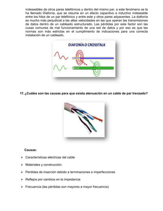 indeseables de otros pares telefónicos y dentro del mismo par, a este fenómeno se la
   ha llamado Diafonía, que se resume en un efecto capacitivo e inductivo indeseable
   entre los hilos de un par telefónico y entre este y otros pares adyacentes. La diafonía
   es mucho más perjudicial a las altas velocidades en las que operan las transmisiones
   de datos dentro de un cableado estructurado. Las pérdidas por este factor son las
   cusas comunes de mal funcionamiento de una red de datos y por eso es que las
   normas son más estrictas en el cumplimiento de indicaciones para una correcta
   instalación de un cableado.




17. ¿Cuáles son las causas para que exista atenuación en un cable de par trenzado?




  Causas:

 Características eléctricas del cable

 Materiales y construcción.

 Perdidas de inserción debido a terminaciones e imperfecciones

 Reflejos por cambios en la impedancia

 Frecuencia (las pérdidas son mayores a mayor frecuencia)
 