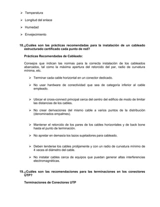  Temperatura

 Longitud del enlace

 Humedad

 Envejecimiento


18. ¿Cuáles son las prácticas recomendadas para la instalación de un cableado
    estructurado certificado cada punto de red?

  Prácticas Recomendadas de Cableado:

  Consejos que indican las normas para la correcta instalación de los cableados
  abarcados, tal como la máxima apertura del retorcido del par, radio de curvatura
  mínima, etc.

      Terminar cada cable horizontal en un conector dedicado.

      No usar hardware de conectividad que sea de categoría inferior al cable
       empleado.


      Ubicar el cross-connect principal cerca del centro del edificio de modo de limitar
       las distancias de los cables.

      No crear derivaciones del mismo cable a varios puntos de la distribución
       (denominados empalmes).


      Mantener el retorcido de los pares de los cables horizontales y de back bone
       hasta el punto de terminación.

      No apretar en demasía los lazos sujetadores para cableado.


      Deben tenderse los cables prolijamente y con un radio de curvatura mínimo de
       4 veces el diámetro del cable.

      No instalar cables cerca de equipos que puedan generar altas interferencias
       electromagnéticas.


19. ¿Cuáles son las recomendaciones para las terminaciones en los conectores
    UTP?

  Terminaciones de Conectores UTP
 