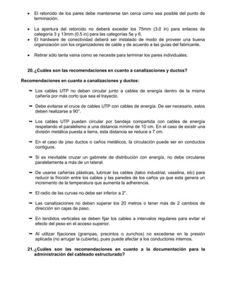 El retorcido de los pares debe mantenerse tan cerca como sea posible del punto de
     terminación.

     La apertura del retorcido no deberá exceder los 75mm (3.0 in) para enlaces de
     categoría 3 y 13mm (0.5 in) para las categorías 5e y 6.
     El hardware de conectividad deberá ser instalado de modo de proveer una buena
     organización con los organizadores de cable y de acuerdo a las guías del fabricante.

     Retirar sólo tanta vaina como se necesite para terminar los pares individuales.


  20. ¿Cuáles son las recomendaciones en cuanto a canalizaciones y ductos?

Recomendaciones en cuanto a canalizaciones y ductos:

    Los cables UTP no deben circular junto a cables de energía dentro de la misma
     cañería por más corto que sea el trayecto.

    Debe evitarse el cruce de cables UTP con cables de energía. De ser necesario, estos
     deben realizarse a 90°.

    Los cables UTP pueden circular por bandeja compartida con cables de energía
     respetando el paralelismo a una distancia mínima de 10 cm. En el caso de existir una
     división metálica puesta a tierra, esta distancia se reduce a 7 cm.

    En el caso de piso ductos o caños metálicos, la circulación puede ser en conductos
     contiguos.

    Si es inevitable cruzar un gabinete de distribución con energía, no debe circularse
     paralelamente a más de un lateral.

    De usarse cañerías plásticas, lubricar los cables (talco industrial, vaselina, etc) para
     reducir la fricción entre los cables y las paredes de los caños ya que esta genera un
     incremento de la temperatura que aumenta la adherencia.

    El radio de las curvas no debe ser inferior a 2”.

    Las canalizaciones no deben superar los 20 metros o tener más de 2 cambios de
     dirección sin cajas de paso.

    En tendidos verticales se deben fijar los cables a intervalos regulares para evitar el
     efecto del peso en el acceso superior.

    Al utilizar fijaciones (grampas, precintos o zunchos) no excederse en la presión
     aplicada (no arrugar la cubierta), pues puede afectar a los conductores internos.

  21. ¿Cuáles son las recomendaciones en cuanto a la documentación para la
      administración del cableado estructurado?
 