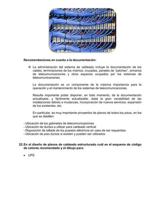 Recomendaciones en cuanto a la documentación:

      La administración del sistema de cableado incluye la documentación de los
       cables, terminaciones de los mismos, cruzadas, paneles de “patcheo”, armarios
       de telecomunicaciones y otros espacios ocupados por los sistemas de
       telecomunicaciones.

        La documentación es un componente de la máxima importancia para la
        operación y el mantenimiento de los sistemas de telecomunicaciones.

        Resulta importante poder disponer, en todo momento, de la documentación
        actualizada, y fácilmente actualizable, dada la gran variabilidad de las
        instalaciones debido a mudanzas, incorporación de nuevos servicios, expansión
        de los existentes, etc.

        En particular, es muy importante proveerlos de planos de todos los pisos, en los
        que se detallen:

  - Ubicación de los gabinetes de telecomunicaciones
  - Ubicación de ductos a utilizar para cableado vertical
  - Disposición de tallada de los puestos eléctricos en caso de ser requeridos
  - Ubicación de piso ductos si existen y pueden ser utilizados


22. En el diseño de planos de cableado estructurado cuál es el esquema de código
    de colores recomendado y el dibujo para:

     UPS
 