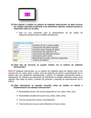 23. Para diseñar e instalar un sistema de cableado estructurado, se debe conocer
       los códigos aplicados localmente y los estándares vigentes, explique porque es
       importante cada uno de ellos.

            Esto es muy importante para la administración            de   los   cables   de
             telecomunicaciones para su debida identificación.



      CODIGO DE COLORES
      Verde           Conexión de red / circuito auxiliar
      Azul            Terminación del cable horizontal
      Purpura         Conexión mayor /equipo de datos
      Blanco          Terminación de cable MC a IC.
      Café            Terminación del cable del campus
      Gris            Terminación del IC a MC.
      Amarillo        Mantenimiento auxiliar, alarmas y seguridad.
      Rojo             Sistema de teléfono

   24. ¿Qué tipo de servicios se pueden instalar con el sistema de cableado
       estructurado?

RTA/ El Cableado estructurado, es un sistema de cableado capaz de integrar tanto a los
servicios de voz, audio, datos y vídeo, como los sistemas de control y automatización de un
edificio bajo una plataforma estandarizada y abierta. El cableado estructurado tiende a
estandarizar los sistemas de transmisión de información al integrar diferentes medios para
soportar toda clase de tráfico, controlar los procesos y sistemas de administración de un
edificio.

   25. ¿Qué información se necesita consultar antes de realizar un diseño e
       implementación de cableado estructurado?

          Necesidades futuras del usuario (expansión en voz, datos, video, otro).

          Necesidades actuales del usuario (voz, datos, video, otros).

          Tipo de construcción (nueva o remodelación).

          Tipo de estructura que se está utilizando en muros y losas.
 