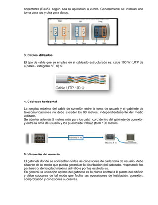 conectores (RJ45), según sea la aplicación a cubrir. Generalmente se instalan una
toma para voz y otra para datos.




3. Cables utilizados

El tipo de cable que se emplea en el cableado estructurado es: cable 100 W (UTP de
4 pares - categoría 5E, 6) o:




4. Cableado horizontal

La longitud máxima del cable de conexión entre la toma de usuario y el gabinete de
telecomunicaciones no debe exceder los 90 metros, independientemente del medio
utilizado.
Se admiten además 5 metros más para los patch cord dentro del gabinete de conexión
y entre la toma de usuario y los puestos de trabajo (total 100 metros).




5. Ubicación del armario

El gabinete donde se concentran todas las conexiones de cada toma de usuario, debe
situarse de tal modo que pueda garantizar la distribución del cableado, respetando los
parámetros de longitud máxima admitidos por los estándares.
En general, la ubicación óptima del gabinete es la planta central a la planta del edificio
y debe colocarse de tal modo que facilite las operaciones de instalación, conexión,
comprobación y conexiones sucesivas.
 
