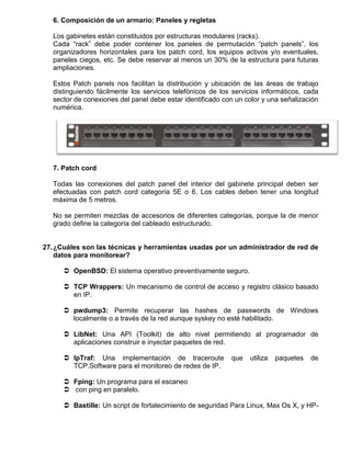 6. Composición de un armario: Paneles y regletas

   Los gabinetes están constituidos por estructuras modulares (racks).
   Cada “rack” debe poder contener los paneles de permutación “patch panels”, los
   organizadores horizontales para los patch cord, los equipos activos y/o eventuales,
   paneles ciegos, etc. Se debe reservar al menos un 30% de la estructura para futuras
   ampliaciones.

   Estos Patch panels nos facilitan la distribución y ubicación de las áreas de trabajo
   distinguiendo fácilmente los servicios telefónicos de los servicios informáticos, cada
   sector de conexiones del panel debe estar identificado con un color y una señalización
   numérica.




   7. Patch cord

   Todas las conexiones del patch panel del interior del gabinete principal deben ser
   efectuadas con patch cord categoría 5E o 6. Los cables deben tener una longitud
   máxima de 5 metros.

   No se permiten mezclas de accesorios de diferentes categorías, porque la de menor
   grado define la categoría del cableado estructurado.


27. ¿Cuáles son las técnicas y herramientas usadas por un administrador de red de
    datos para monitorear?

       OpenBSD: El sistema operativo preventivamente seguro.

       TCP Wrappers: Un mecanismo de control de acceso y registro clásico basado
        en IP.

       pwdump3: Permite recuperar las hashes de passwords de Windows
        localmente o a través de la red aunque syskey no esté habilitado.

       LibNet: Una API (Toolkit) de alto nivel permitiendo al programador de
        aplicaciones construir e inyectar paquetes de red.

       IpTraf: Una implementación de traceroute            que   utiliza   paquetes   de
        TCP.Software para el monitoreo de redes de IP.

       Fping: Un programa para el escaneo
       con ping en paralelo.

       Bastille: Un script de fortalecimiento de seguridad Para Linux, Max Os X, y HP-
 