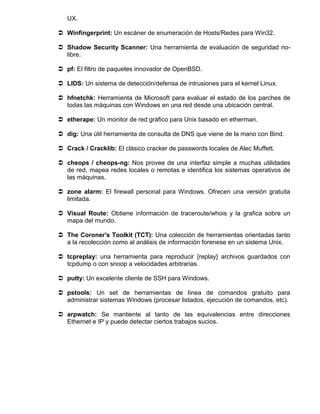 UX.

 Winfingerprint: Un escáner de enumeración de Hosts/Redes para Win32.

 Shadow Security Scanner: Una herramienta de evaluación de seguridad no-
  libre.

 pf: El filtro de paquetes innovador de OpenBSD.

 LIDS: Un sistema de detección/defensa de intrusiones para el kernel Linux.

 hfnetchk: Herramienta de Microsoft para evaluar el estado de los parches de
  todas las máquinas con Windows en una red desde una ubicación central.

 etherape: Un monitor de red gráfico para Unix basado en etherman.

 dig: Una útil herramienta de consulta de DNS que viene de la mano con Bind.

 Crack / Cracklib: El clásico cracker de passwords locales de Alec Muffett.

 cheops / cheops-ng: Nos provee de una interfaz simple a muchas utilidades
  de red, mapea redes locales o remotas e identifica los sistemas operativos de
  las máquinas.

 zone alarm: El firewall personal para Windows. Ofrecen una versión gratuita
  limitada.

 Visual Route: Obtiene información de traceroute/whois y la grafica sobre un
  mapa del mundo.

 The Coroner's Toolkit (TCT): Una colección de herramientas orientadas tanto
  a la recolección como al análisis de información forenese en un sistema Unix.

 tcpreplay: una herramienta para reproducir {replay} archivos guardados con
  tcpdump o con snoop a velocidades arbitrarias.

 putty: Un excelente cliente de SSH para Windows.

 pstools: Un set de herramientas de línea de comandos gratuito para
  administrar sistemas Windows (procesar listados, ejecución de comandos, etc).

 arpwatch: Se mantiente al tanto de las equivalencias entre direcciones
  Ethernet e IP y puede detectar ciertos trabajos sucios.
 
