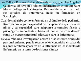 Sor Callista Roy, nació el 14 de octubre de 1939 en los Angeles,
Californía, obtuvo su titulo en Enfermería en el Mount Saint
Mary’s College en Los Angeles. Despues de haber finalizado
sus estudios de Enfermería, inició su formación en
Sociología.
Cuando trabajaba como enfermera en el ámbito de la pediatría,
Roy observo la gran capacidad de recuperación que tenía los
ninos y su capacidad para adaptarse a cambios físicos y
psicológicos importantes, hasta el punto de conciderarlo
como un marco conceptual adecuado para la Enfermería.
Llevó a cabo una investigación acerca de las intervenciones del
personal enfermo para la recuperación congnitiva en casos de
lesiones cerebrales y acerca de la influencia de los modelos de
Enfermería en la toma de decisiones clínicas.

 