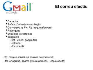 El correu efectiu


 • Capacitat
 • Safata d'entrada vs no llegits
 • Converses vs Fw, Re i requeteforward
 • Recerques
 • Etiquetes vs carpetes
 • Integració
     o xat / vídeo: google talk
     o calendar
     o documents
     o ...


PD: correus massius i normes de correcció:
títol, ortografia, spams (treure adreces + còpia oculta)
 