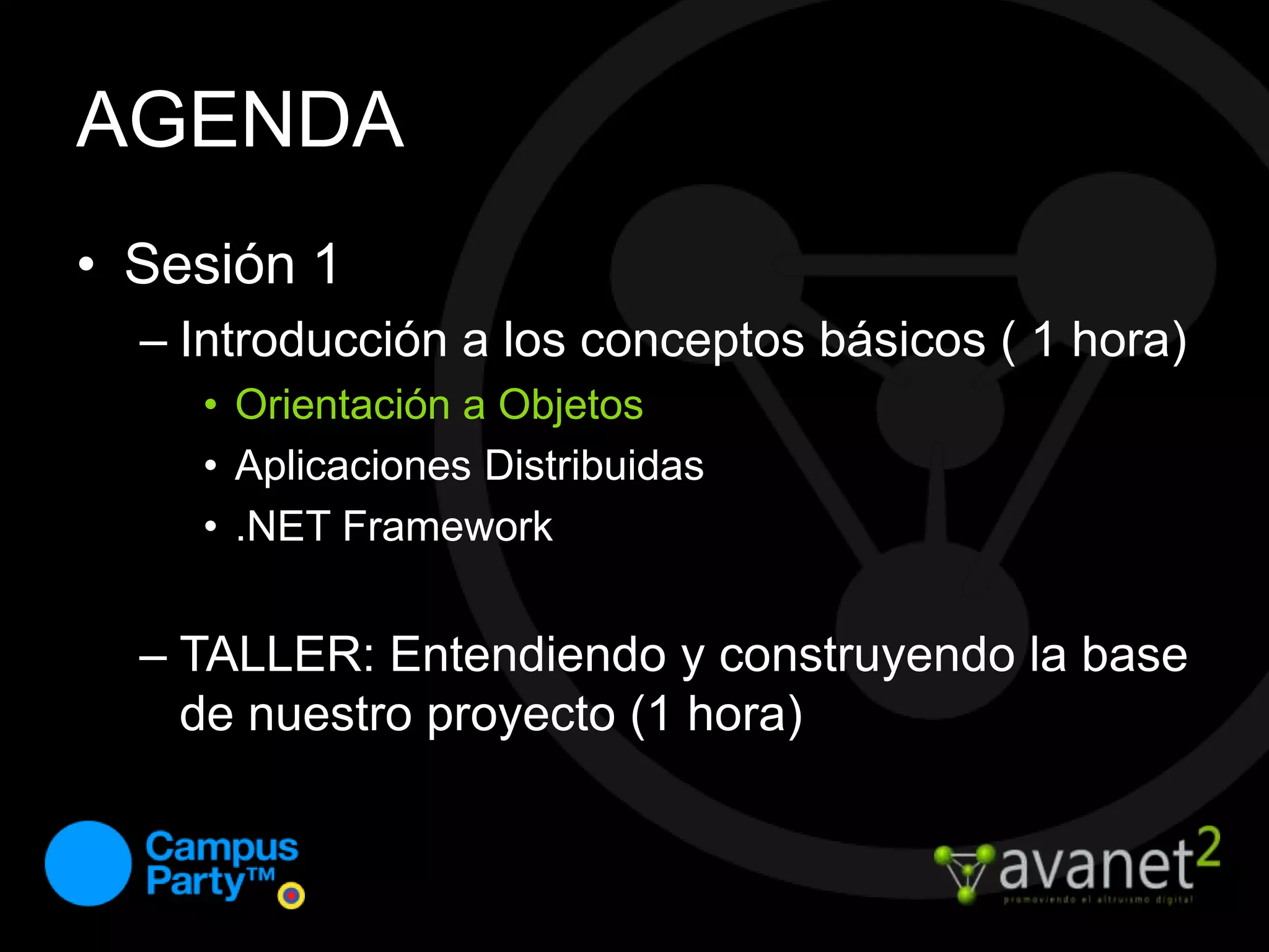 AGENDASesión 1Introducción a los conceptos básicos ( 1 hora)Orientación a ObjetosAplicaciones Distribuidas.NET FrameworkTALLER: Entendiendo y construyendo la base de nuestro proyecto (1 hora)