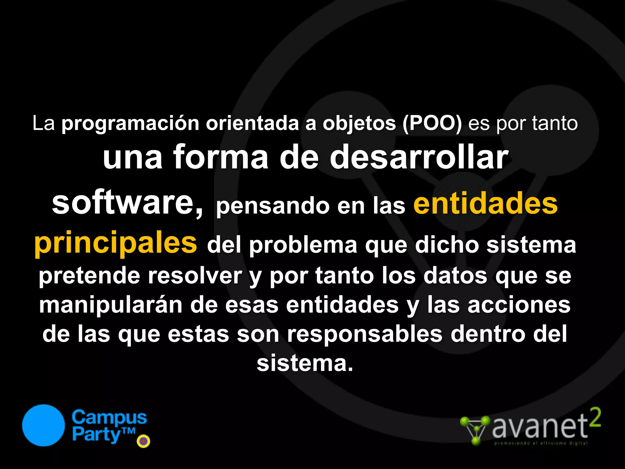 La programación orientada a objetos (POO) es por tanto una forma de desarrollar software, pensando en las entidades principales del problema que dicho sistema pretende resolver y por tanto los datos que se manipularán de esas entidades y las acciones de las que estas son responsables dentro del sistema.
