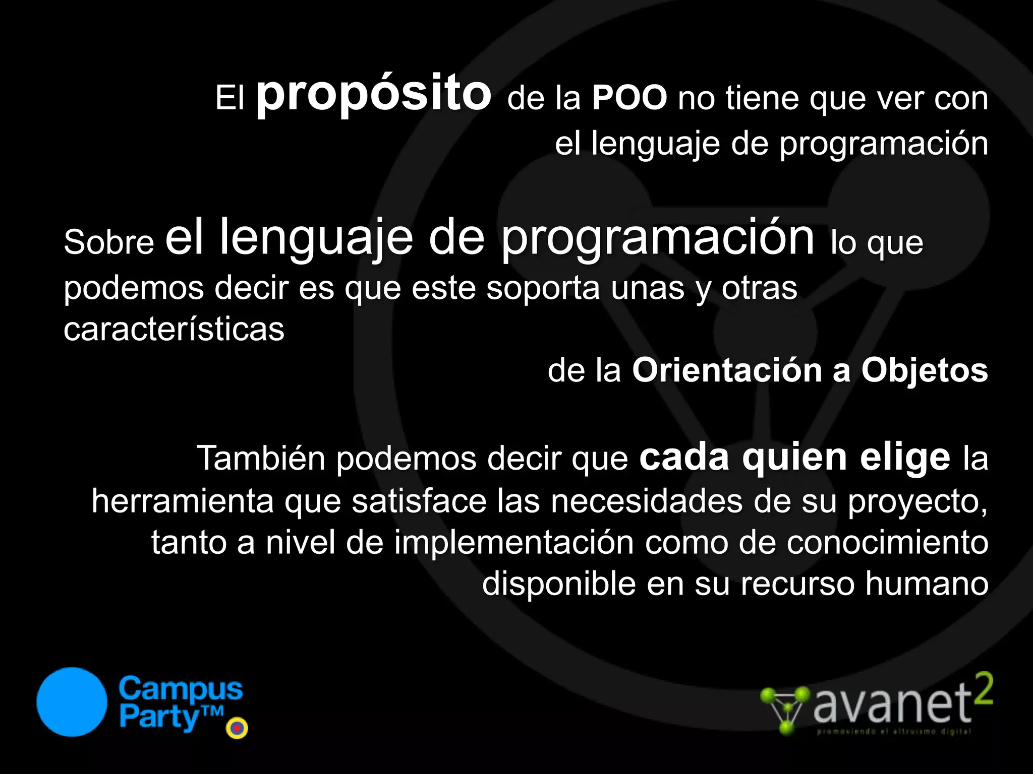 El propósitode la POO no tiene que ver con el lenguaje de programaciónSobre el lenguaje de programación lo que podemos decir es que este soporta unas y otras característicasde la Orientación a ObjetosTambién podemos decir que cada quien elige la herramienta que satisface las necesidades de su proyecto, tanto a nivel de implementación como de conocimiento disponible en su recurso humano