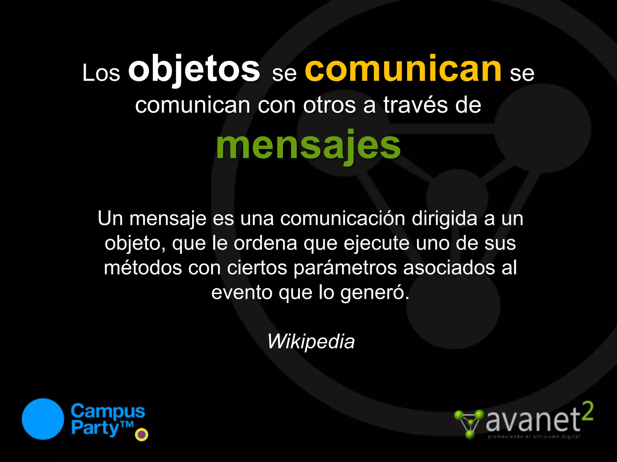 Los objetosse comunican se comunican con otros a través de mensajesUn mensaje es una comunicación dirigida a un objeto, que le ordena que ejecute uno de sus métodos con ciertos parámetros asociados al evento que lo generó.Wikipedia