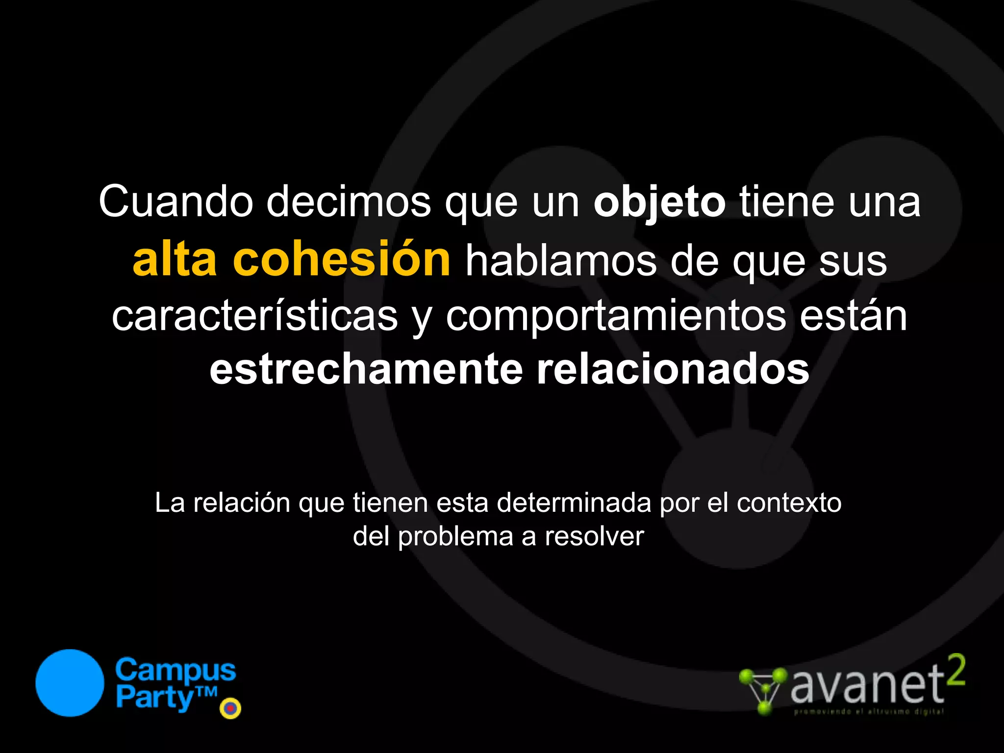 Cuando decimos que un objeto tiene una alta cohesiónhablamos de que sus características y comportamientos están estrechamente relacionadosLa relación que tienen esta determinada por el contexto del problema a resolver