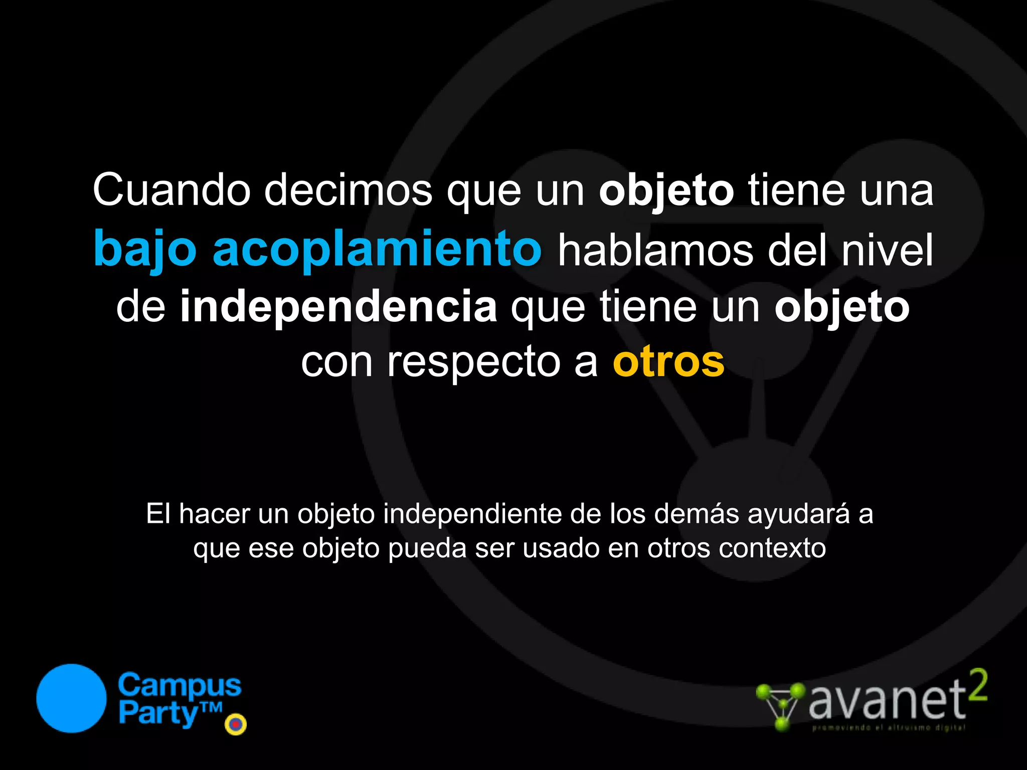 Cuando decimos que un objeto tiene una bajo acoplamiento hablamos del nivel de independencia que tiene un objeto con respecto a otrosEl hacer un objeto independiente de los demás ayudará a que ese objeto pueda ser usado en otros contexto
