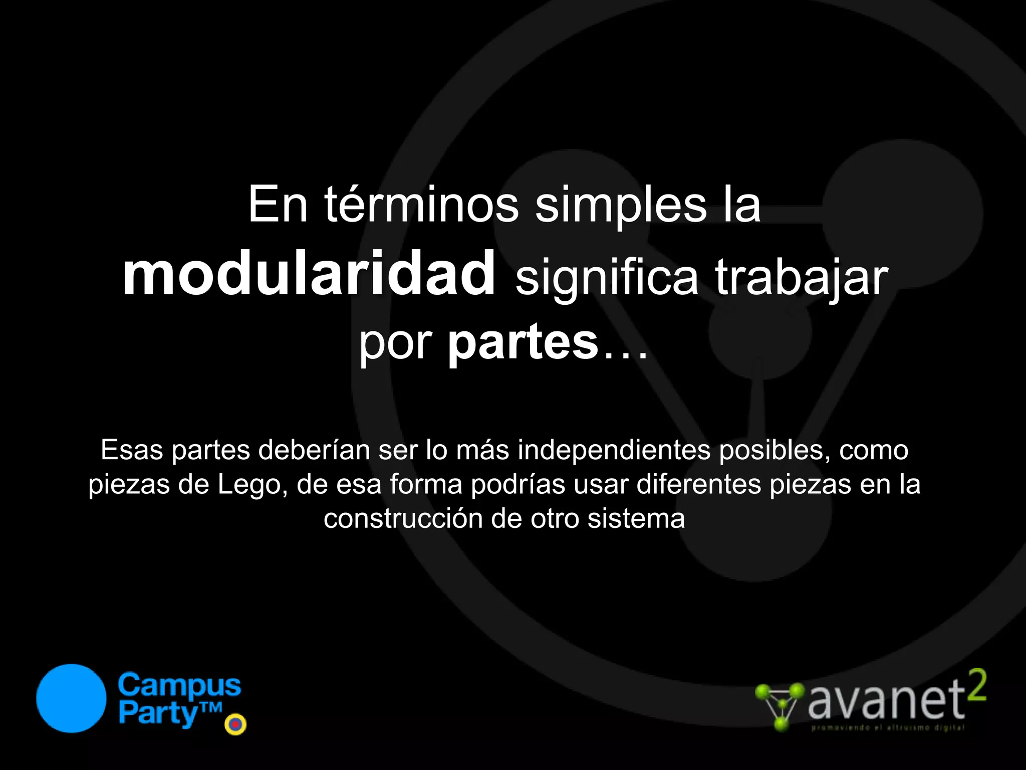 En términos simples la modularidadsignifica trabajar por partes…Esas partes deberían ser lo más independientes posibles, como piezas de Lego, de esa forma podrías usar diferentes piezas en la construcción de otro sistema